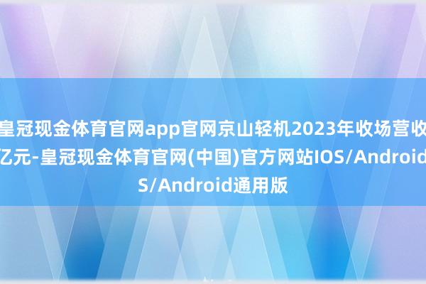 皇冠现金体育官网app官网京山轻机2023年收场营收72.14亿元-皇冠现金体育官网(中国)官方网站IOS/Android通用版
