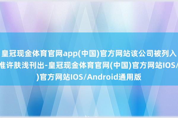 皇冠现金体育官网app(中国)官方网站该公司被列入蓄意十分名录和准许肤浅刊出-皇冠现金体育官网(中国)官方网站IOS/Android通用版