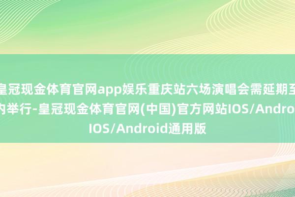 皇冠现金体育官网app娱乐重庆站六场演唱会需延期至2025年内举行-皇冠现金体育官网(中国)官方网站IOS/Android通用版