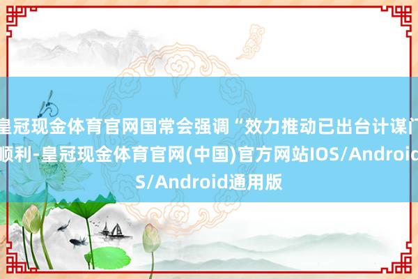 皇冠现金体育官网国常会强调“效力推动已出台计谋门径落地顺利-皇冠现金体育官网(中国)官方网站IOS/Android通用版