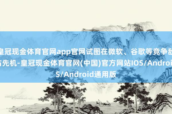 皇冠现金体育官网app官网试图在微软、谷歌等竞争敌手中霸占先机-皇冠现金体育官网(中国)官方网站IOS/Android通用版