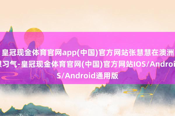 皇冠现金体育官网app(中国)官方网站张慧慧在澳洲生存的很习气-皇冠现金体育官网(中国)官方网站IOS/Android通用版