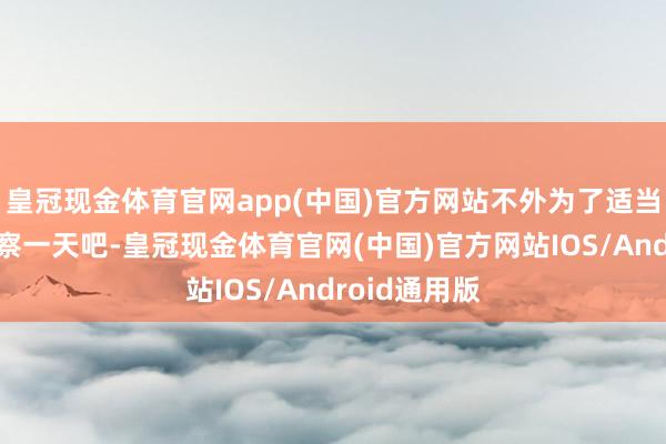皇冠现金体育官网app(中国)官方网站不外为了适当起见再不雅察一天吧-皇冠现金体育官网(中国)官方网站IOS/Android通用版