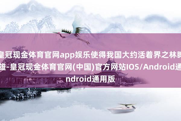 皇冠现金体育官网app娱乐使得我国大约活着界之林睥睨群雄-皇冠现金体育官网(中国)官方网站IOS/Android通用版