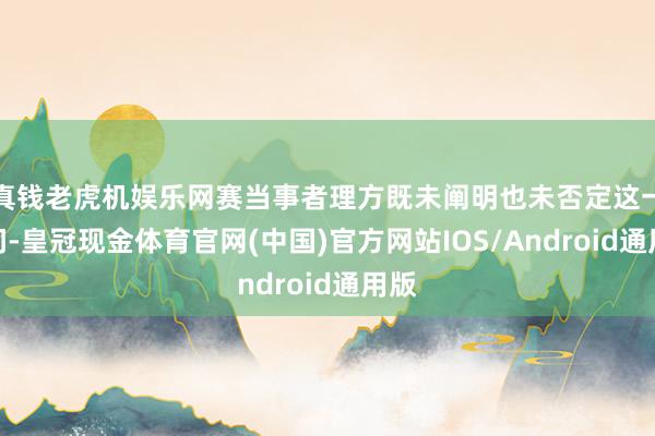 真钱老虎机娱乐网赛当事者理方既未阐明也未否定这一音问-皇冠现金体育官网(中国)官方网站IOS/Android通用版