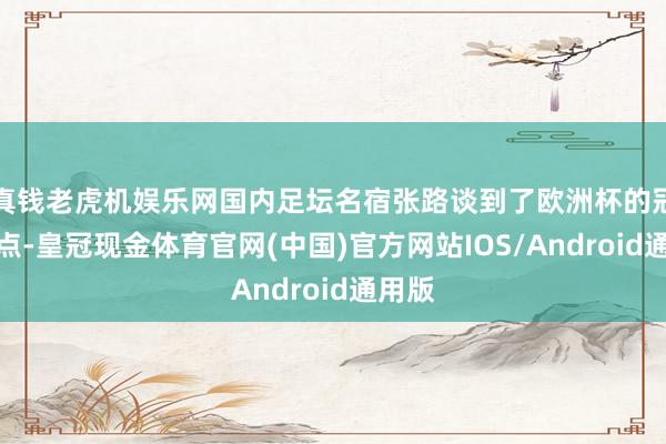 真钱老虎机娱乐网国内足坛名宿张路谈到了欧洲杯的冠军热点-皇冠现金体育官网(中国)官方网站IOS/Android通用版