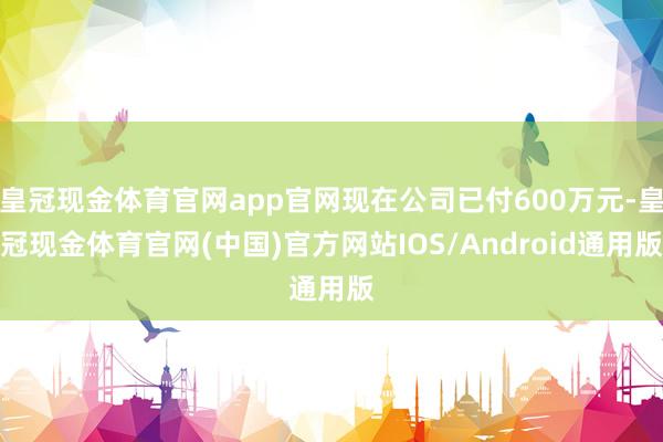 皇冠现金体育官网app官网现在公司已付600万元-皇冠现金体育官网(中国)官方网站IOS/Android通用版