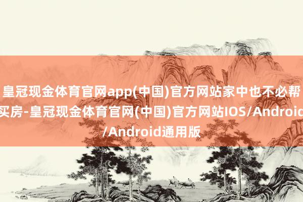 皇冠现金体育官网app(中国)官方网站家中也不必帮他买车买房-皇冠现金体育官网(中国)官方网站IOS/Android通用版