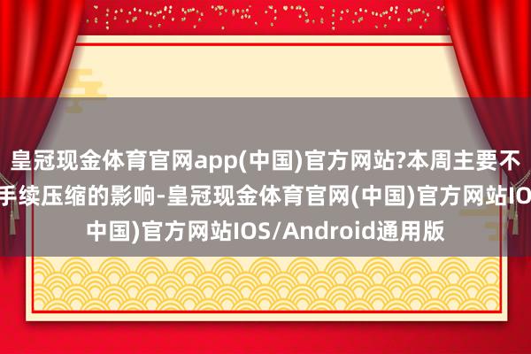 皇冠现金体育官网app(中国)官方网站?本周主要不雅点：受到利润合手续压缩的影响-皇冠现金体育官网(中国)官方网站IOS/Android通用版