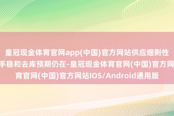 皇冠现金体育官网app(中国)官方网站供应细则性安靖、需求端高位合手稳和去库预期仍在-皇冠现金体育官网(中国)官方网站IOS/Android通用版