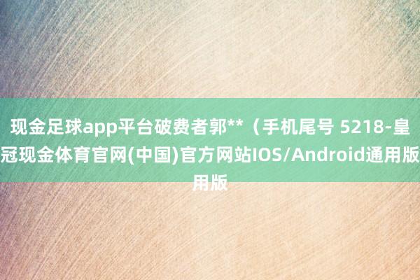 现金足球app平台破费者郭**（手机尾号 5218-皇冠现金体育官网(中国)官方网站IOS/Android通用版