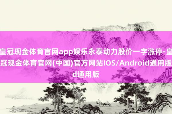 皇冠现金体育官网app娱乐永泰动力股价一字涨停-皇冠现金体育官网(中国)官方网站IOS/Android通用版