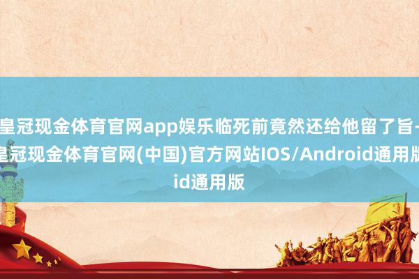 皇冠现金体育官网app娱乐临死前竟然还给他留了旨-皇冠现金体育官网(中国)官方网站IOS/Android通用版