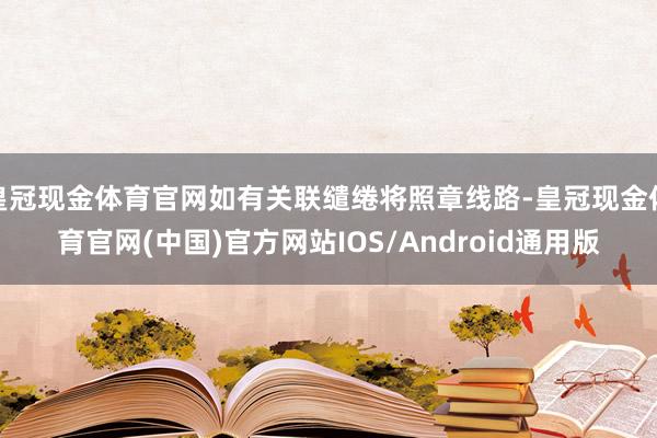 皇冠现金体育官网如有关联缱绻将照章线路-皇冠现金体育官网(中国)官方网站IOS/Android通用版