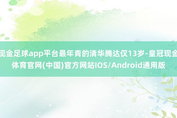 现金足球app平台最年青的清华腾达仅13岁-皇冠现金体育官网(中国)官方网站IOS/Android通用版