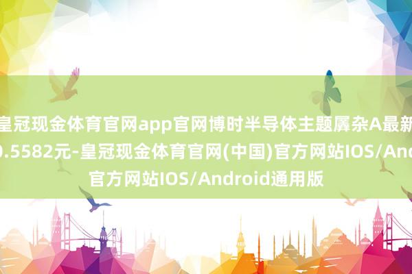 皇冠现金体育官网app官网博时半导体主题羼杂A最新单元净值为0.5582元-皇冠现金体育官网(中国)官方网站IOS/Android通用版