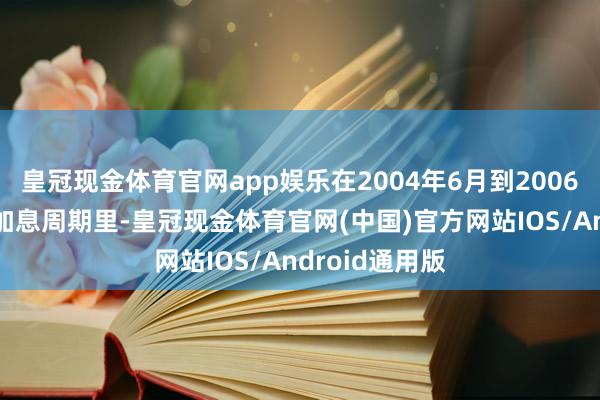皇冠现金体育官网app娱乐在2004年6月到2006年6月的那段加息周期里-皇冠现金体育官网(中国)官方网站IOS/Android通用版