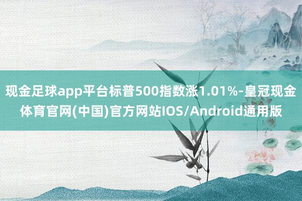 现金足球app平台标普500指数涨1.01%-皇冠现金体育官网(中国)官方网站IOS/Android通用版