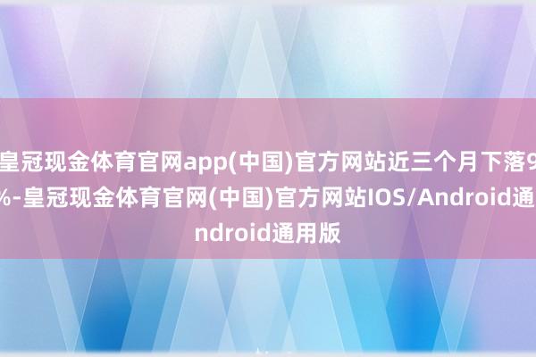 皇冠现金体育官网app(中国)官方网站近三个月下落9.95%-皇冠现金体育官网(中国)官方网站IOS/Android通用版