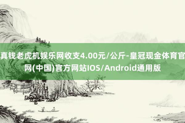 真钱老虎机娱乐网收支4.00元/公斤-皇冠现金体育官网(中国)官方网站IOS/Android通用版