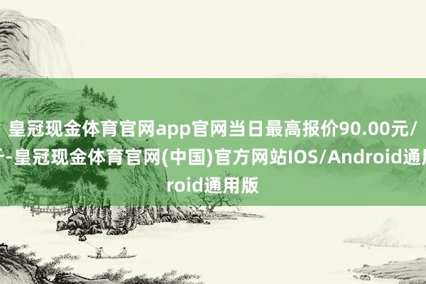 皇冠现金体育官网app官网当日最高报价90.00元/公斤-皇冠现金体育官网(中国)官方网站IOS/Android通用版