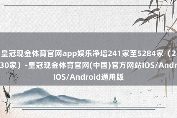 皇冠现金体育官网app娱乐净增241家至5284家（23H1净增330家）-皇冠现金体育官网(中国)官方网站IOS/Android通用版