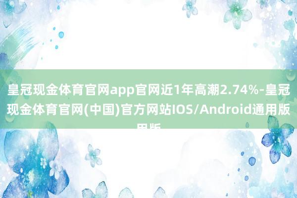 皇冠现金体育官网app官网近1年高潮2.74%-皇冠现金体育官网(中国)官方网站IOS/Android通用版