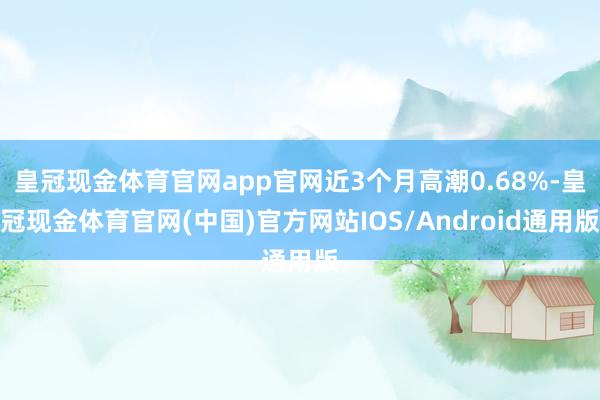 皇冠现金体育官网app官网近3个月高潮0.68%-皇冠现金体育官网(中国)官方网站IOS/Android通用版