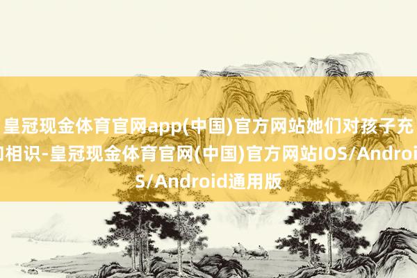 皇冠现金体育官网app(中国)官方网站她们对孩子充满耐烦和相识-皇冠现金体育官网(中国)官方网站IOS/Android通用版