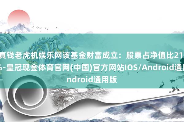 真钱老虎机娱乐网该基金财富成立：股票占净值比21.14%-皇冠现金体育官网(中国)官方网站IOS/Android通用版