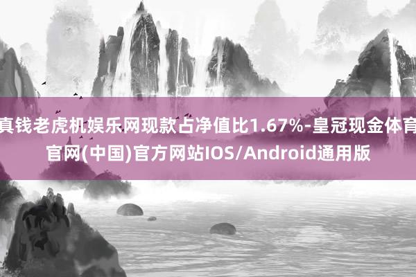 真钱老虎机娱乐网现款占净值比1.67%-皇冠现金体育官网(中国)官方网站IOS/Android通用版