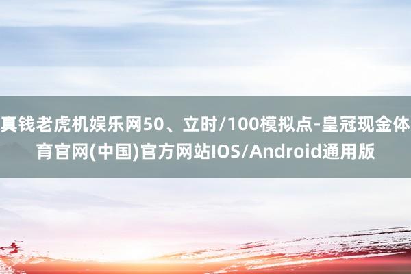 真钱老虎机娱乐网50、立时/100模拟点-皇冠现金体育官网(中国)官方网站IOS/Android通用版