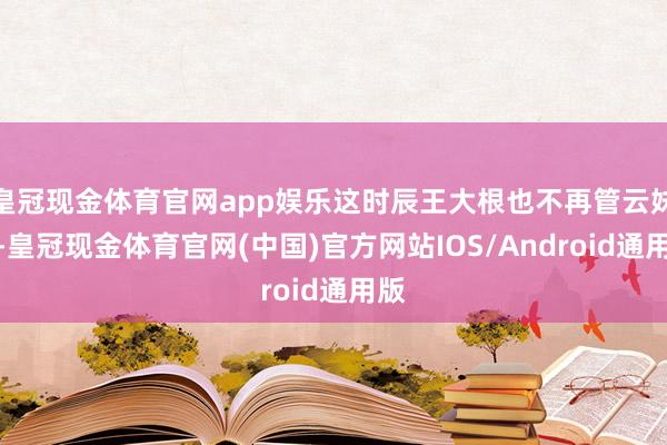 皇冠现金体育官网app娱乐这时辰王大根也不再管云妹了-皇冠现金体育官网(中国)官方网站IOS/Android通用版
