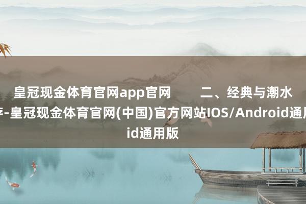 皇冠现金体育官网app官网        二、经典与潮水并存-皇冠现金体育官网(中国)官方网站IOS/Android通用版