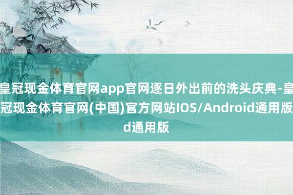 皇冠现金体育官网app官网逐日外出前的洗头庆典-皇冠现金体育官网(中国)官方网站IOS/Android通用版