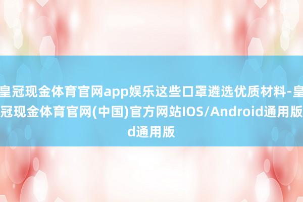 皇冠现金体育官网app娱乐这些口罩遴选优质材料-皇冠现金体育官网(中国)官方网站IOS/Android通用版