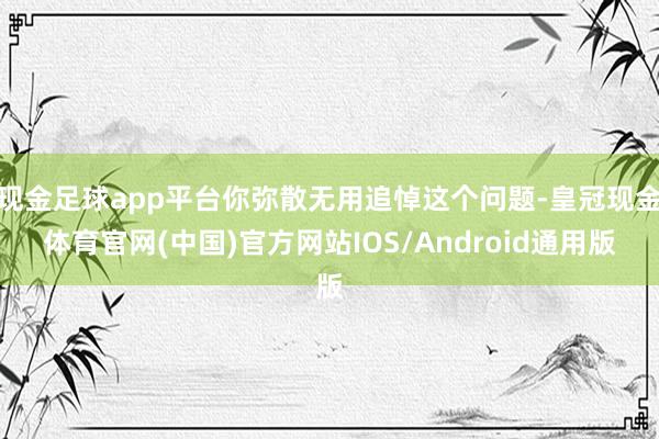 现金足球app平台你弥散无用追悼这个问题-皇冠现金体育官网(中国)官方网站IOS/Android通用版