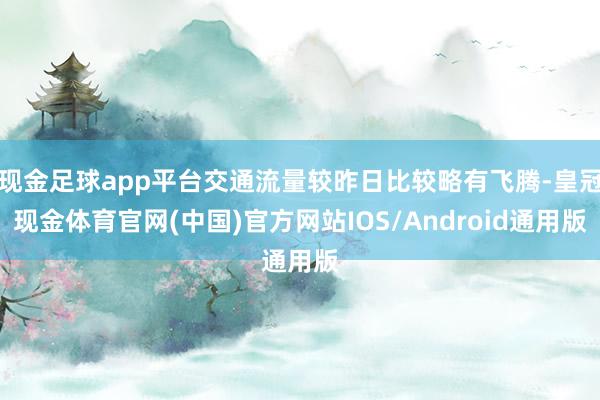 现金足球app平台交通流量较昨日比较略有飞腾-皇冠现金体育官网(中国)官方网站IOS/Android通用版