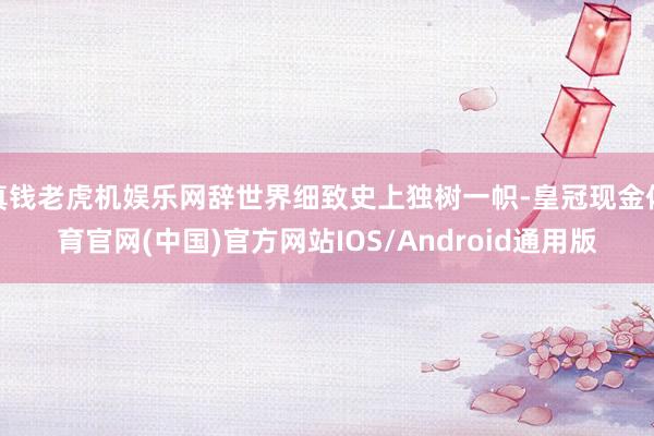真钱老虎机娱乐网辞世界细致史上独树一帜-皇冠现金体育官网(中国)官方网站IOS/Android通用版