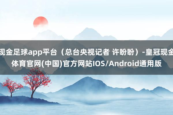 现金足球app平台（总台央视记者 许盼盼）-皇冠现金体育官网(中国)官方网站IOS/Android通用版