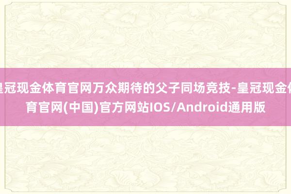 皇冠现金体育官网万众期待的父子同场竞技-皇冠现金体育官网(中国)官方网站IOS/Android通用版