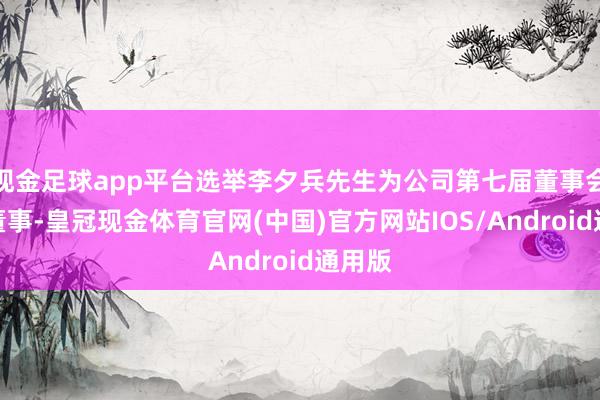 现金足球app平台选举李夕兵先生为公司第七届董事会寂静董事-皇冠现金体育官网(中国)官方网站IOS/Android通用版