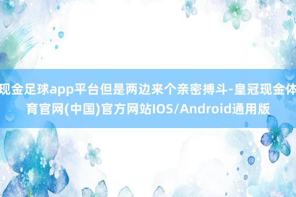 现金足球app平台但是两边来个亲密搏斗-皇冠现金体育官网(中国)官方网站IOS/Android通用版