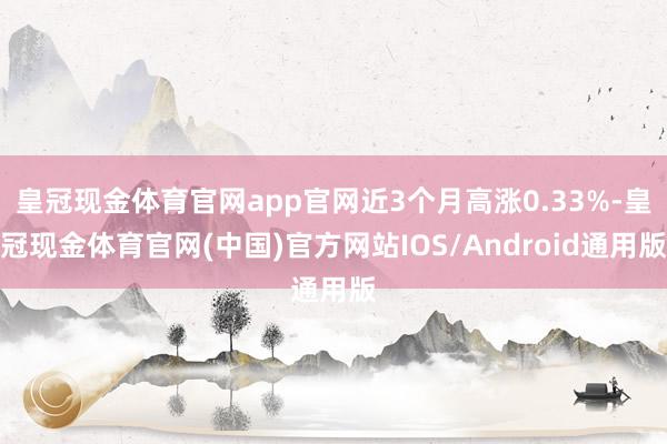 皇冠现金体育官网app官网近3个月高涨0.33%-皇冠现金体育官网(中国)官方网站IOS/Android通用版