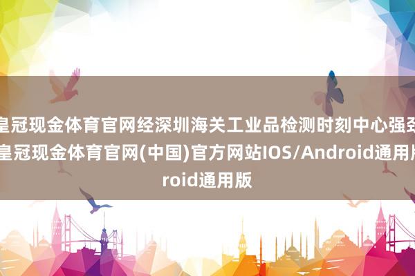皇冠现金体育官网经深圳海关工业品检测时刻中心强劲-皇冠现金体育官网(中国)官方网站IOS/Android通用版