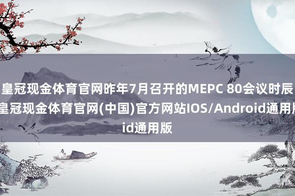 皇冠现金体育官网昨年7月召开的MEPC 80会议时辰-皇冠现金体育官网(中国)官方网站IOS/Android通用版