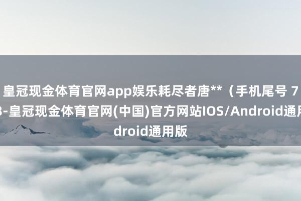 皇冠现金体育官网app娱乐耗尽者唐**（手机尾号 7018-皇冠现金体育官网(中国)官方网站IOS/Android通用版