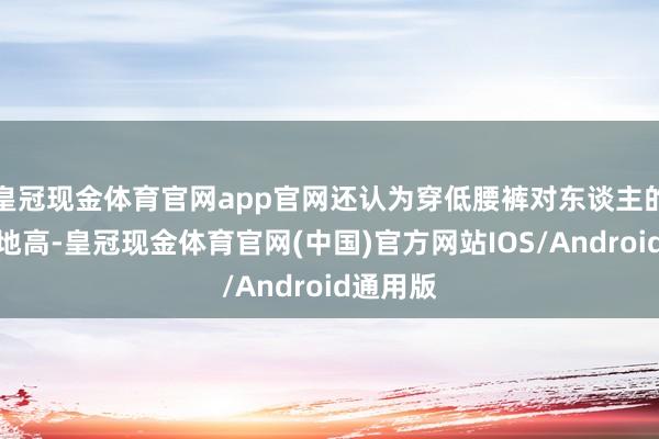 皇冠现金体育官网app官网还认为穿低腰裤对东谈主的条款特地高-皇冠现金体育官网(中国)官方网站IOS/Android通用版