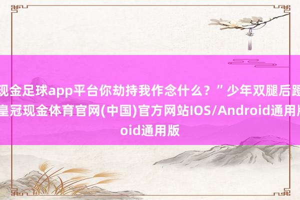 现金足球app平台你劫持我作念什么？”少年双腿后蹬-皇冠现金体育官网(中国)官方网站IOS/Android通用版