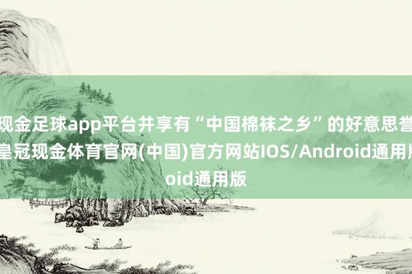现金足球app平台并享有“中国棉袜之乡”的好意思誉-皇冠现金体育官网(中国)官方网站IOS/Android通用版